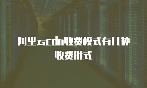 阿里云cdn收费模式有几种收费形式
