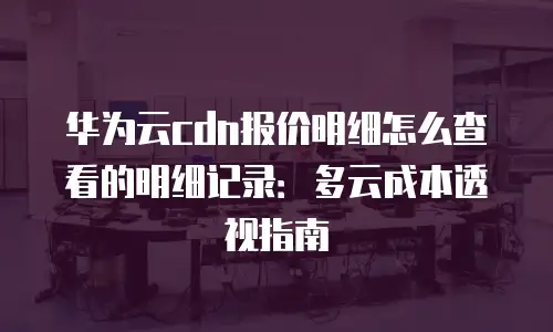华为云cdn报价明细怎么查看的明细记录：多云成本透视指南