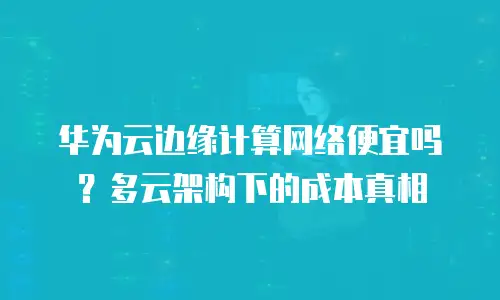 华为云边缘计算网络便宜吗？多云架构下的成本真相