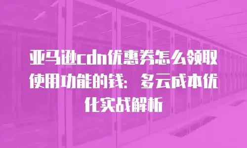 亚马逊cdn优惠券怎么领取使用功能的钱：多云成本优化实战解析