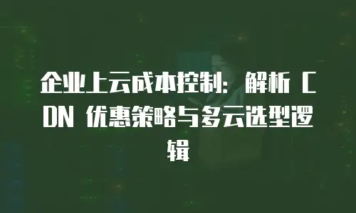 企业上云成本控制：解析 CDN 优惠策略与多云选型逻辑