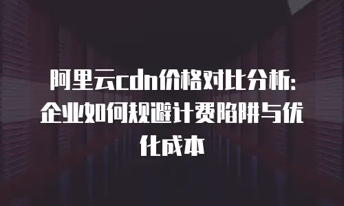 阿里云cdn价格对比分析：企业如何规避计费陷阱与优化成本