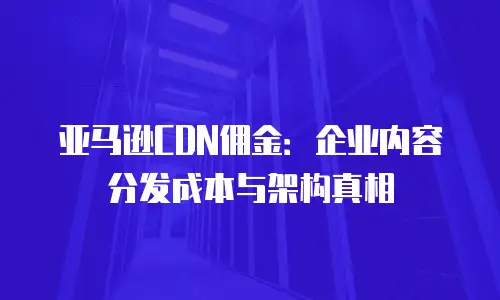 亚马逊CDN佣金：企业内容分发成本与架构真相
