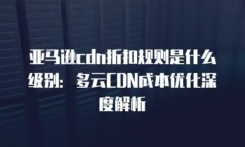 亚马逊cdn折扣规则是什么级别：多云CDN成本优化深度解析