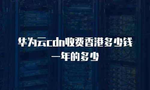 华为云cdn收费香港多少钱一年的多少