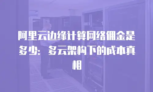 阿里云边缘计算网络佣金是多少：多云架构下的成本真相