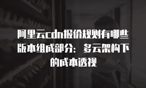 阿里云cdn报价规则有哪些版本组成部分：多云架构下的成本透视
