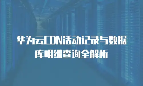 华为云CDN活动记录与数据库明细查询全解析