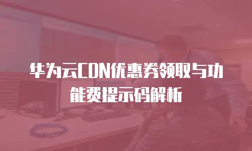 华为云CDN优惠券领取与功能费提示码解析