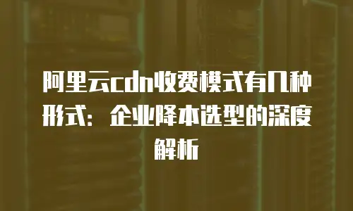 阿里云cdn收费模式有几种形式：企业降本选型的深度解析