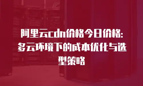 阿里云cdn价格今日价格：多云环境下的成本优化与选型策略