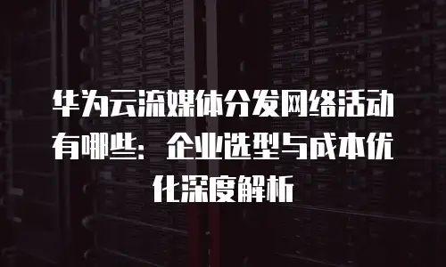 华为云流媒体分发网络活动有哪些：企业选型与成本优化深度解析