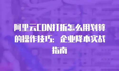 阿里云CDN打折怎么用划算的操作技巧：企业降本实战指南
