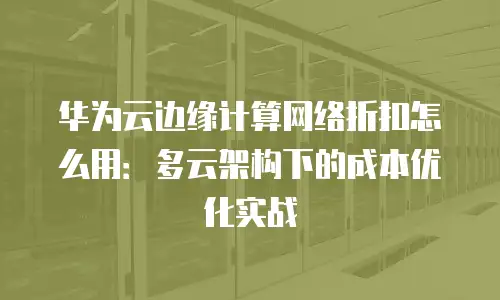 华为云边缘计算网络折扣怎么用：多云架构下的成本优化实战