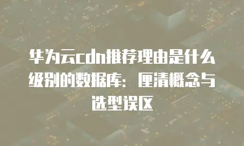 华为云cdn推荐理由是什么级别的数据库：厘清概念与选型误区