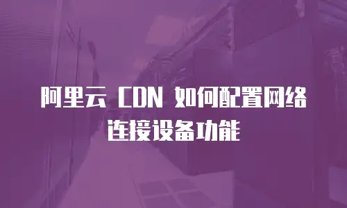 阿里云 CDN 如何配置网络连接设备功能