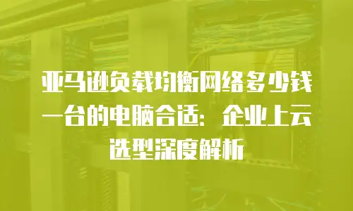 亚马逊负载均衡网络多少钱一台的电脑合适：企业上云选型深度解析