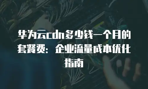 华为云cdn多少钱一个月的套餐费：企业流量成本优化指南