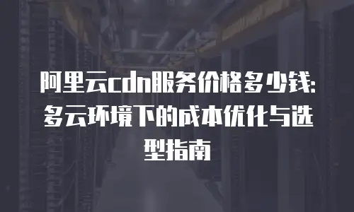阿里云cdn服务价格多少钱：多云环境下的成本优化与选型指南