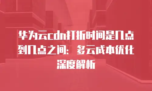华为云cdn打折时间是几点到几点之间：多云成本优化深度解析