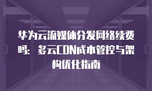 华为云流媒体分发网络续费吗：多云CDN成本管控与架构优化指南