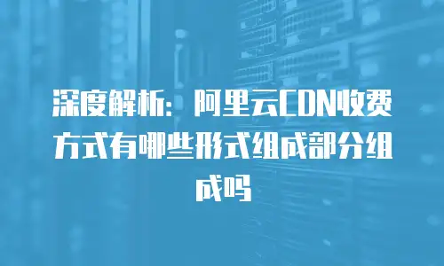 深度解析：阿里云CDN收费方式有哪些形式组成部分组成吗