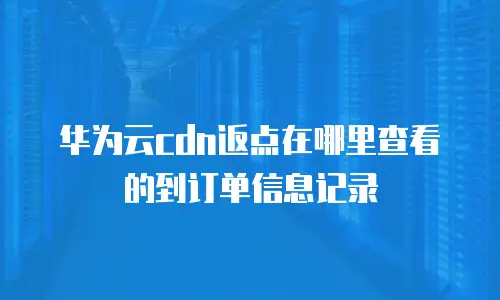 华为云cdn返点在哪里查看的到订单信息记录