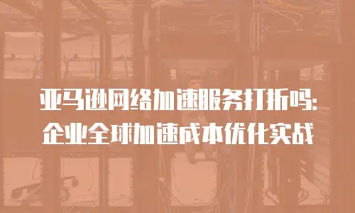 亚马逊网络加速服务打折吗：企业全球加速成本优化实战