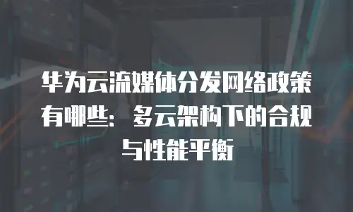 华为云流媒体分发网络政策有哪些：多云架构下的合规与性能平衡