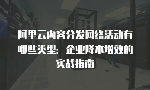 阿里云内容分发网络活动有哪些类型：企业降本增效的实战指南
