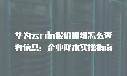 华为云cdn报价明细怎么查看信息：企业降本实操指南