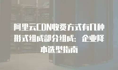 阿里云CDN收费方式有几种形式组成部分组成：企业降本选型指南