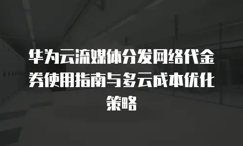 华为云流媒体分发网络代金券使用指南与多云成本优化策略