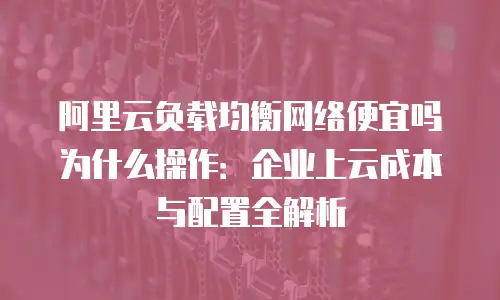 阿里云负载均衡网络便宜吗为什么操作：企业上云成本与配置全解析