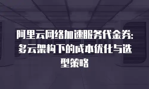 阿里云网络加速服务代金券：多云架构下的成本优化与选型策略