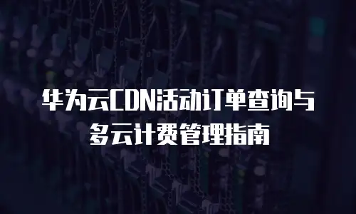 华为云CDN活动订单查询与多云计费管理指南