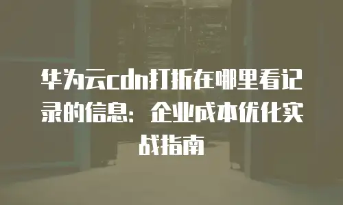 华为云cdn打折在哪里看记录的信息：企业成本优化实战指南