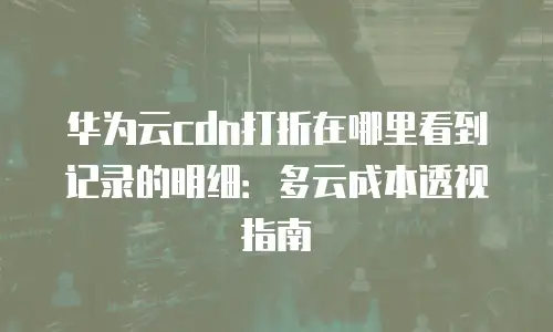 华为云cdn打折在哪里看到记录的明细：多云成本透视指南