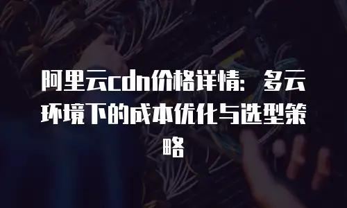 阿里云cdn价格详情：多云环境下的成本优化与选型策略