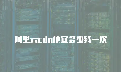 阿里云cdn便宜多少钱一次