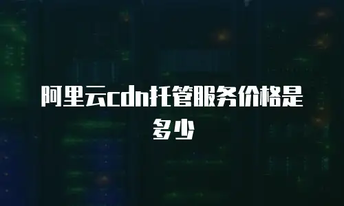 阿里云cdn托管服务价格是多少