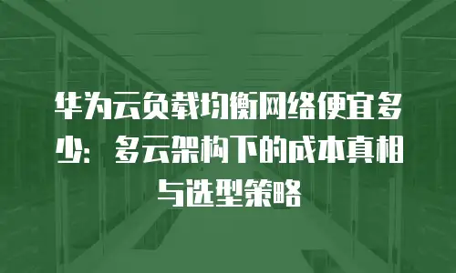 华为云负载均衡网络便宜多少：多云架构下的成本真相与选型策略