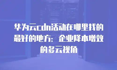 华为云cdn活动在哪里找的最好的地方：企业降本增效的多云视角