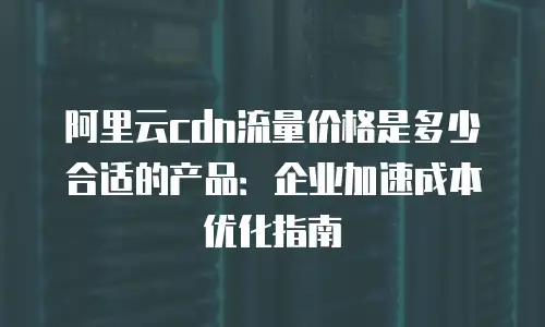 阿里云cdn流量价格是多少合适的产品：企业加速成本优化指南