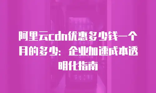 阿里云cdn优惠多少钱一个月的多少：企业加速成本透明化指南