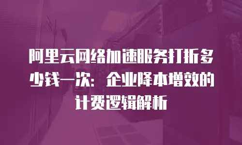阿里云网络加速服务打折多少钱一次：企业降本增效的计费逻辑解析