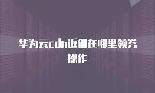 华为云cdn返佣在哪里领券操作