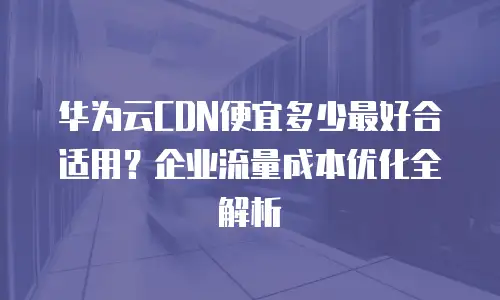 华为云CDN便宜多少最好合适用？企业流量成本优化全解析
