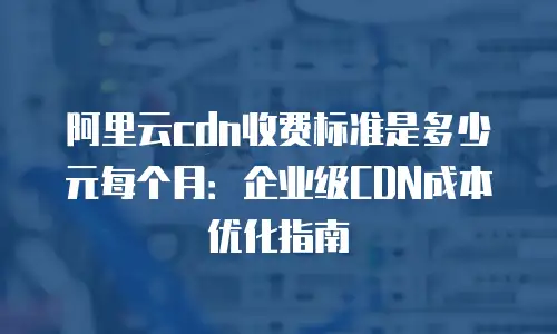 阿里云cdn收费标准是多少元每个月：企业级CDN成本优化指南