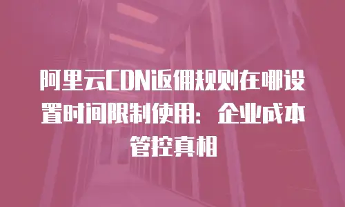 阿里云CDN返佣规则在哪设置时间限制使用：企业成本管控真相